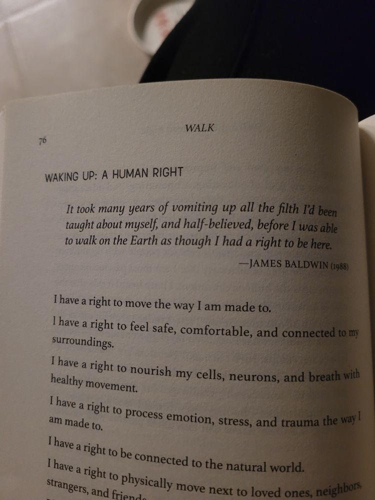 A part of a page of a book with text that reads:

Waking up: a human right
It took many years of vomiting up all the filth I'd been taught about myself, and half-believed, before I was able to walk on the Earth as though I had a right to be here. —James Baldwin (1988)

I have a right to move the way I am made to.
I have a right to feel safe, comfortable, and connected to my surroundings.
I have a right to nourish my cells, neurons, and breath with every movement.
I have a right to process emotion, stress, and trauma the way I am made to.
I have a right to be connected to the natural world.
I have a right to physically move next to loved ones, neighbours, and strangers, and friends.