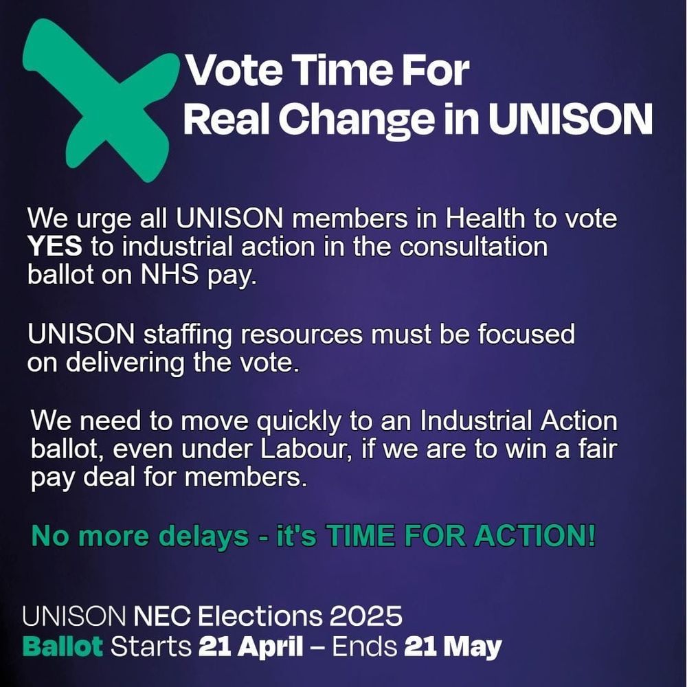 Vote Time For Real Change in UNISON

We urge all UNISON members in Health to vote YES to industrial action in the consultation ballot on NHS pay.

UNISON staffing resources must be focused on delivering the vote.

We need to move quickly to an Industrial Action ballot, even under Labour, if we are to win a fair pay deal for members.

No more delays - it's TIME FOR ACTION!
UNISON NEC Elections 2025
Ballot Starts 21 April - Ends 21 May