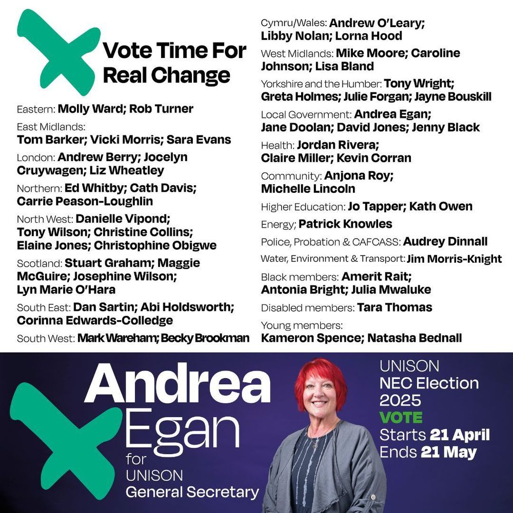Vote Time For Real Change

Eastern: Molly Ward; Rob Turner
East Midlands: Tom Barker; Vicki Morris; Sara Evans
London: Andrew Berry; Jocelyn Cruywagen; Liz Wheatley
Northern: Ed Whitby; Cath Davis; Carrie Peason-Loughlin
North West: Danielle Vipond; Tony Wilson; Christine Collins; Elaine Jones; Christophine Obigwe
Scotland: Stuart Graham; Maggie McGuire; Josephine Wilson; Lyn Marie O'Hara
South East: Dan Sartin; Abi Holdsworth; Corinna Edwards-Colledge
South West: Mark Wareham; Becky Brookman
Cymru/Wales: Andrew O'Leary; Libby Nolan; Lorna Hood
West Midlands: Mike Moore; Caroline Johnson; Lisa Bland 
Yorkshire and the Humber: Tony Wright; Greta Holmes; Julie Forgan; Jayne Bouskill
Local Government: Andrea Egan; Jane Doolan; David Jones; Jenny Black
Health: Jordan Rivera; Claire Miller; Kevin Corran
Community: Anjona Roy; Michelle Lincoln
Higher Education: Jo Tapper; Kath Owen
Energy; Patrick Knowles
PP CAFCASS: Audrey Dinnall
Water, Energy and Transport: Jim Morris-Knight
Black members: Amerit Rait;
Antonia Bright; Julia Mwaluke
Disabled members: Tara Thomas
Young members: Kameron Spence; Natasha Bednal
