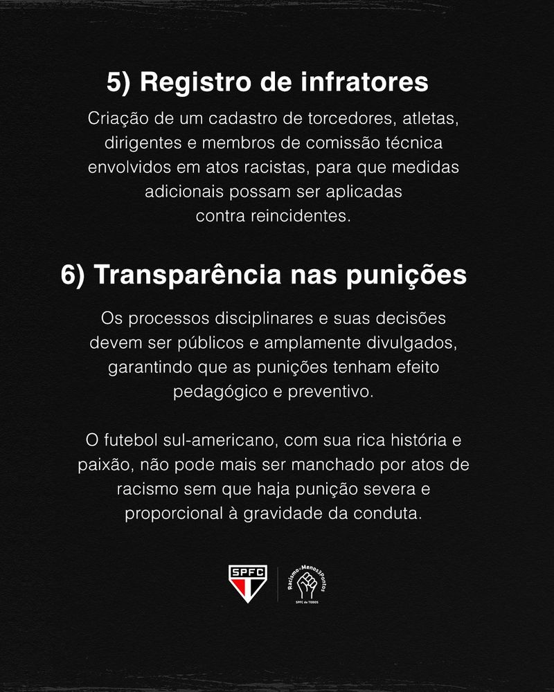 "5) Registro de infratores

Criação de um cadastro de torcedores, atletas, dirigentes e membros de comissão técnica envolvidos em atos racistas, para que medidas adicionais possam ser aplicadas contra reincidentes.

6) Transparência nas punições

Os processos disciplinares e suas decisões devem ser públicos e amplamente divulgados, garantindo que as punições tenham efeito pedagógico e preventivo.

O futebol sul-americano, com sua rica história e paixão, não pode ser mais manchado por atos de racismo sem que haja punição severa e proporcional à gravidade da conduta".