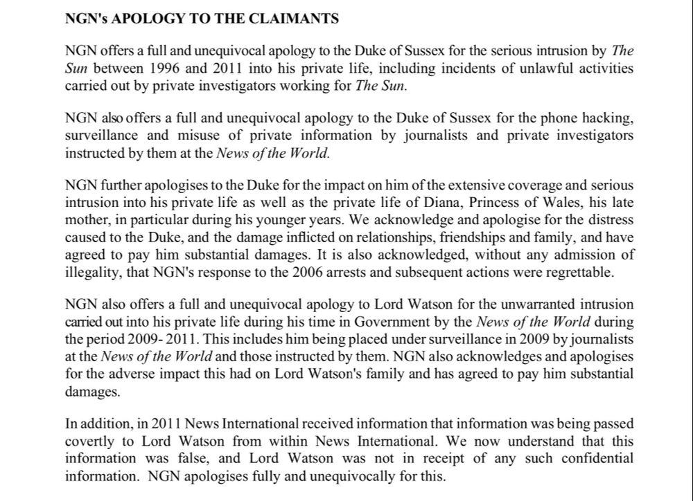 "NGN offers a full and unequivocal apology to the Duke of Sussex for the serious intrusion by The Sun between 1996 and 2011 into his private life, including incidents of unlawful activities carried out by private investigators working for The Sun.
NGN also offers a full and unequivocal apology to the Duke of Sussex for the phone hacking, surveillance and misuse of private information by journalists and private investigators instructed by them at the News of the World.
NGN further apologises to the Duke for the impact on him of the extensive coverage and serious intrusion into his private life as well as the private life of Diana, Princess of Wales, his late mother, in particular during his younger years.
We acknowledge and apologise for the distress caused to the Duke, and the damage inflicted on relationships, friendships and family, and have agreed to pay him substantial damages.
It is also acknowledged, without any admission of illegality, that NGN's response to the 2006 arrests and subsequent actions were regrettable.
NGN also offers a full and unequivocal apology to Lord Watson for the unwarranted intrusion carried out into his private life during his time in Government by the News of the World during the period 2009- 2011.
This includes him being placed under surveillance in 2009 by journalists at the News of the World and those instructed by them. NGN also acknowledges and apologises for the adverse impact this had on Lord Watson's family and has agreed to pay him substantial damages.
In addition, in 2011 News International received information that information was being passed covertly to Lord Watson from within News International. We now understand that this information was false, and Lord Watson was not in receipt of any such confidential information. NGN apologises fully and unequivocally for this."