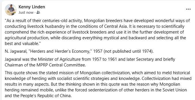 "As a result of their centuries-old activity, Mongolian breeders have developed wonderful ways of conducting livestock husbandry in the conditions of Central Asia. It is necessary to scientifically comprehend the rich experience of livestock breeders and use it in the further development of agricultural production, while discarding everything mystical and backward and selecting all the best and valuable."
N. Jagwaral, "Herders and Herder’s Economy," 1957 (not published until 1974). 
Jagwaral was the Minister of Agriculture from 1957 to 1961 and later Secretary and briefly Chairman of the MPRP Central Committee.
This quote shows the stated mission of Mongolian collectivization, which aimed to meld historical knowledge of herding with socialist scientific strategies and knowledge. Collectivization had mixed results in many aspects. But the thinking shown in this quote was the reason why Mongolian herding remained mobile, unlike the forced sedenterization of other herders in the Soviet Union and the People's Republic of China.
