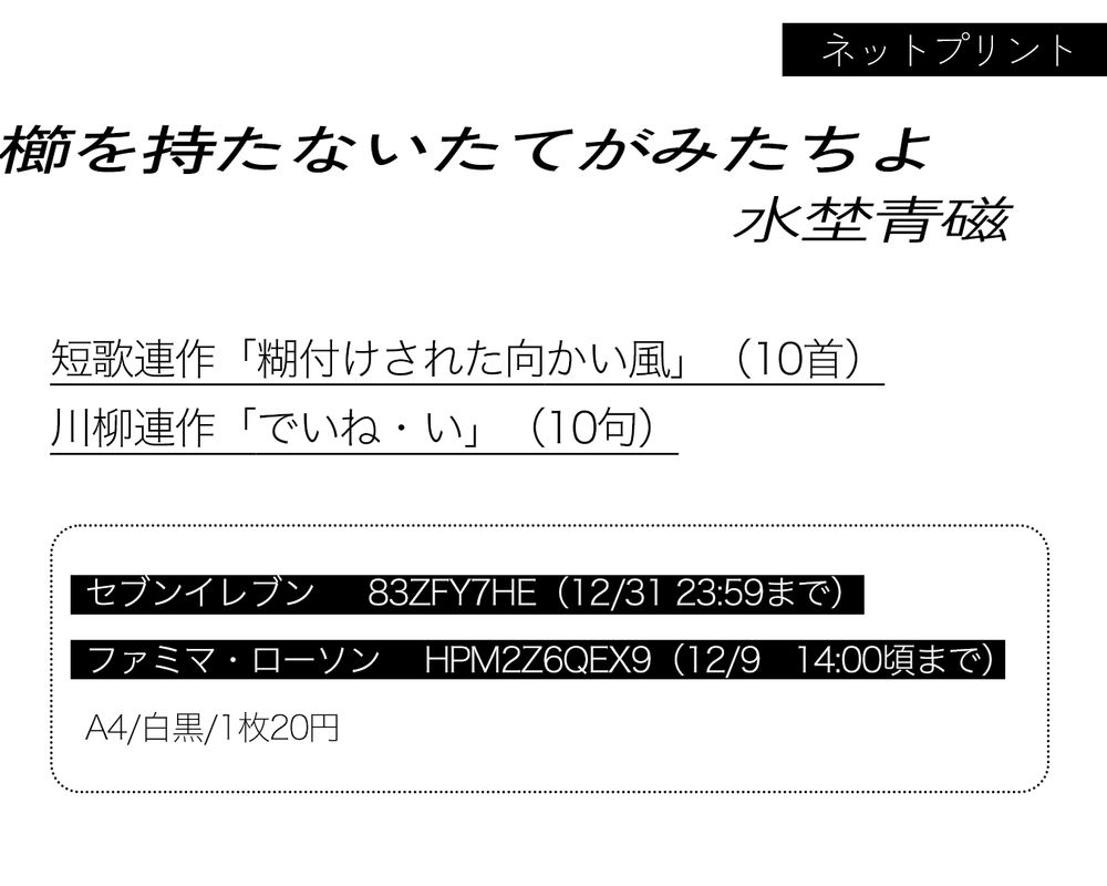 ネットプリントの告知画像。
以下、内容の文章

ネットプリント「櫛を持たないたてがみたちよ」
ミズノセイジ

短歌連作「糊付けされた向かい風」（10首）
川柳連作「でいね・い」（10句）

コンビニでの印刷番号

セブンイレブン　83ZFY7HE 
印刷期限　12月31日の23時59分まで
ファミマ・ローソンほか　HPM2Z6QEX9 
印刷期限　12月9日の14時ごろまで

A4サイズ白黒印刷、1枚。
印刷料金は20円。