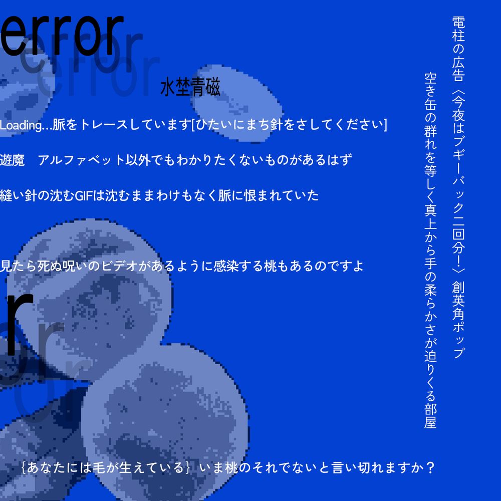 短歌7首連作の画像。
連作タイトルは「error」作者は、ミズノセイジ。
真っ青な画面に桃のドット絵画像と短歌が配置されている。

以下、短歌。

Loading…脈をトレースしています[ひたいにまち針をさしてください]

遊魔　アルファベット以外でもわかりたくないものがあるはず

縫い針の沈むGIFは沈むままわけもなく脈に恨まれていた

見たら死ぬ呪いのビデオがあるように感染する桃もあるのですよ

電柱の広告〈今夜はブギーバック二回分！〉創英角ポップ

空き缶の群れを等しく真上から手の柔らかさが迫りくる部屋

｛あなたには毛が生えている｝いま桃のそれでないと言い切れますか？