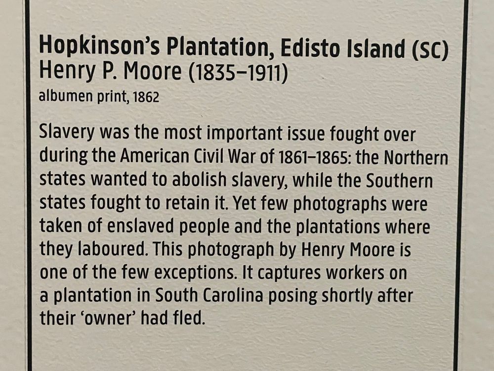 Hopkinson's Plantation, Edisto Island (SC)
Henry P. Moore (1835-1911)
albumen print, 1862
Slavery was the most important issue fought over during the American Civil War of 1861-1865: the Northern states wanted to abolish slavery, while the Southern states fought to retain it. Yet few photographs were taken of enslaved people and the plantations where they laboured. This photograph by Henry Moore is one of the few exceptions. It captures workers on a plantation in South Carolina posing shortly after their 'owner' had fled.
