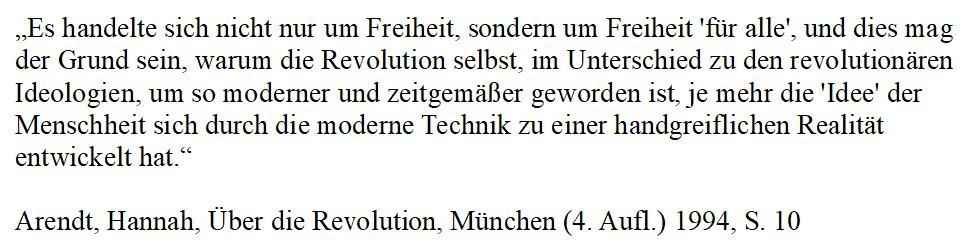 „Es handelte sich nicht nur um Freiheit, sondern um Freiheit 'für alle', und dies mag der Grund sein, warum die Revolution selbst, im Unterschied zu den revolutionären Ideologien, um so moderner und zeitgemäßer geworden ist, je mehr die 'Idee' der Menschheit sich durch die moderne Technik zu einer handgreiflichen Realität entwickelt hat.“

Arendt, Hannah, Über die Revolution, München (4. Aufl.) 1994, S. 10