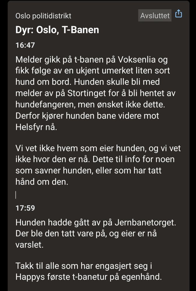 Dyr: Oslo,  t-banen 

Melder gikk på t-banen på Voksenlia og fikk følge av en ukjent umerket liten sort hund om bord. Hunden skulle bli med melder av på Stortinget for å bli hentet av hundefangeren, men ønsket ikke dette. Derfor kjører hunden bane videre mot Helsfyr nå. 

Vi vet ikke hvem som eier hunden, og vi vet ikke hvor den er nå. Dette til info for noen som savner hunden, eller som har tatt hånd om den. 

Hunden hadde gått av på Jernbanetorget. Der ble den tatt vare på, og eier er nå varslet. 

Takk til alle som har engasjert seg i Happys første t-banetur på egenhånd.