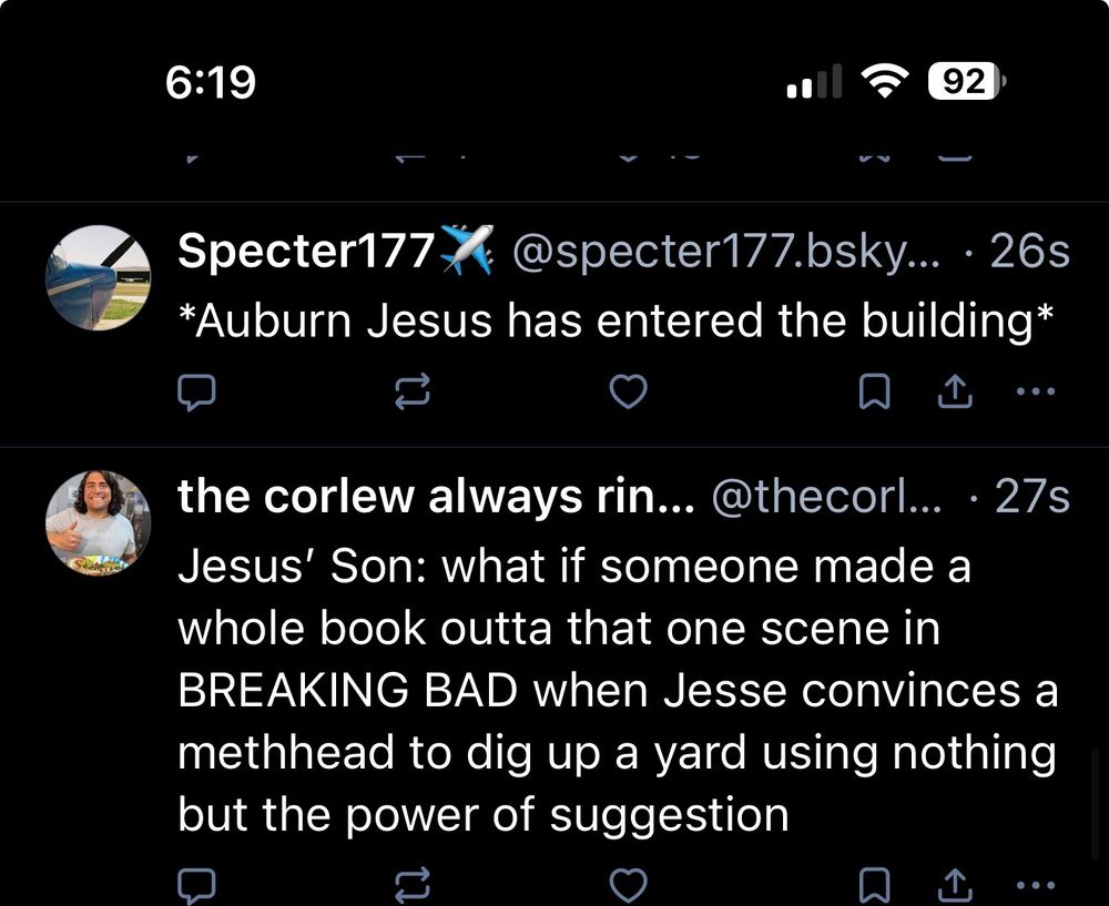 Two consecutive skeets

Specter177 v
@specter177.bsky.. •26s
*Auburn Jesus has entered the building*
...
the corlew always rin... @thecorl... • 27s
Jesus' Son: what if someone made a whole book outta that one scene in
BREAKING BAD when Jesse convinces a methhead to dig up a yard using nothing but the power of suggestion