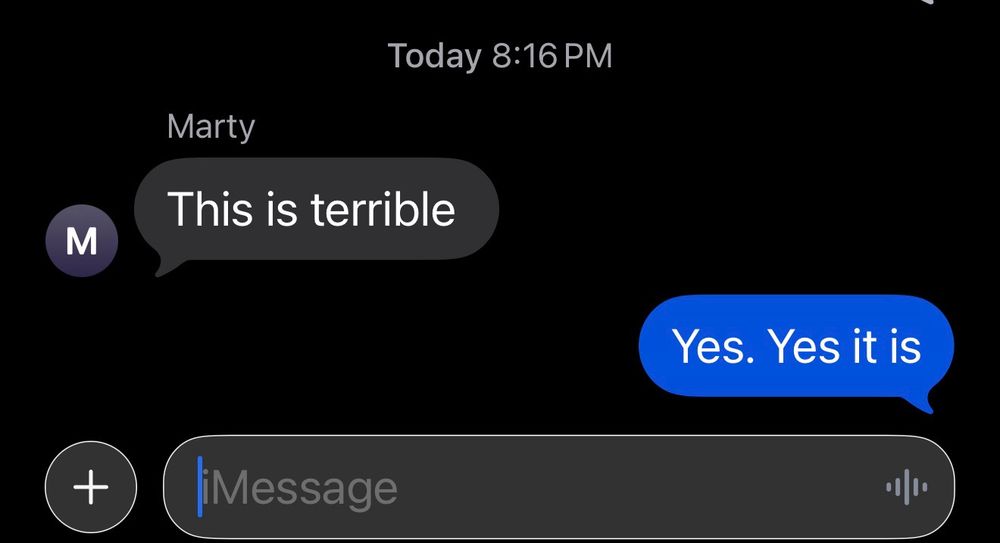 Text from our group chat

Today 8:16 PM

Marty: This is terrible

Chris: Yes. Yes it is 