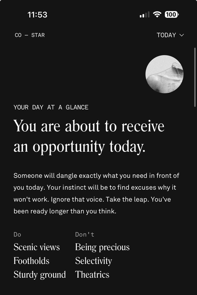 YOUR DAY AT A GLANCE
You are about to receive an opportunity today.
Someone will dangle exactly what you need in front of you today. Your instinct will be to find excuses why it won't work. Ignore that voice. Take the leap. You've been ready longer than you think.
Do
Scenic views
Footholds
Sturdy ground
Don't
Being precious
Selectivity
Theatrics