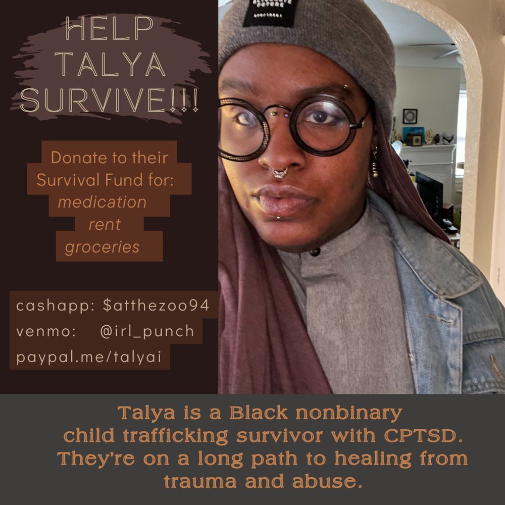 A graphic to aid with crowdfunding. There is a Black person in a grey hat and black hijab with black glasses with multiple facial piercings on the right. On the left side, there are words reading, " Help Talya Survive!! Donate to their Survival Fund for: Medication, rent, groceries  cashapp: $atthezoo94 venmo: @irl_punch paypal.me/talyai  On the bottom of the image there is text that reads, "Talya is a Black non-binary child trafficking survivor with cptsd. They're on a long path to healing from trauma and abuse.