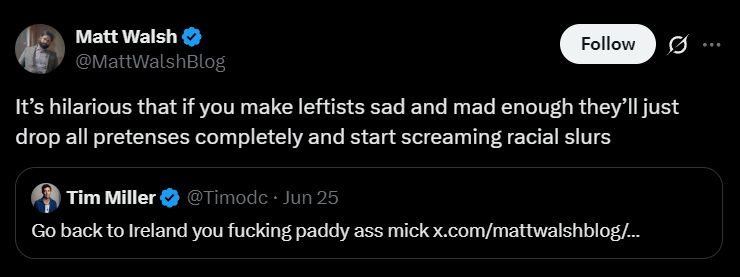 Matt Walsh replies to a tweet by Tim Miller. The tweet he is replying to is calling Matt Walsh a "paddy ass mick", which is meant to be an ironic insult towards Irish people. Matt Walsh tries to paint this as the left being racist.