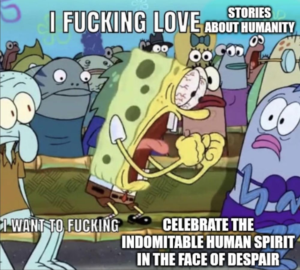 An image of Spongebob screaming with the caption, "I FUCKING LOVE STORIES ABOUT HUMANITY. I WANT TO FUCKING CELEBRATE THE INDOMITABLE HUMAN SPIRIT IN THE FACE OF DESPAIR."