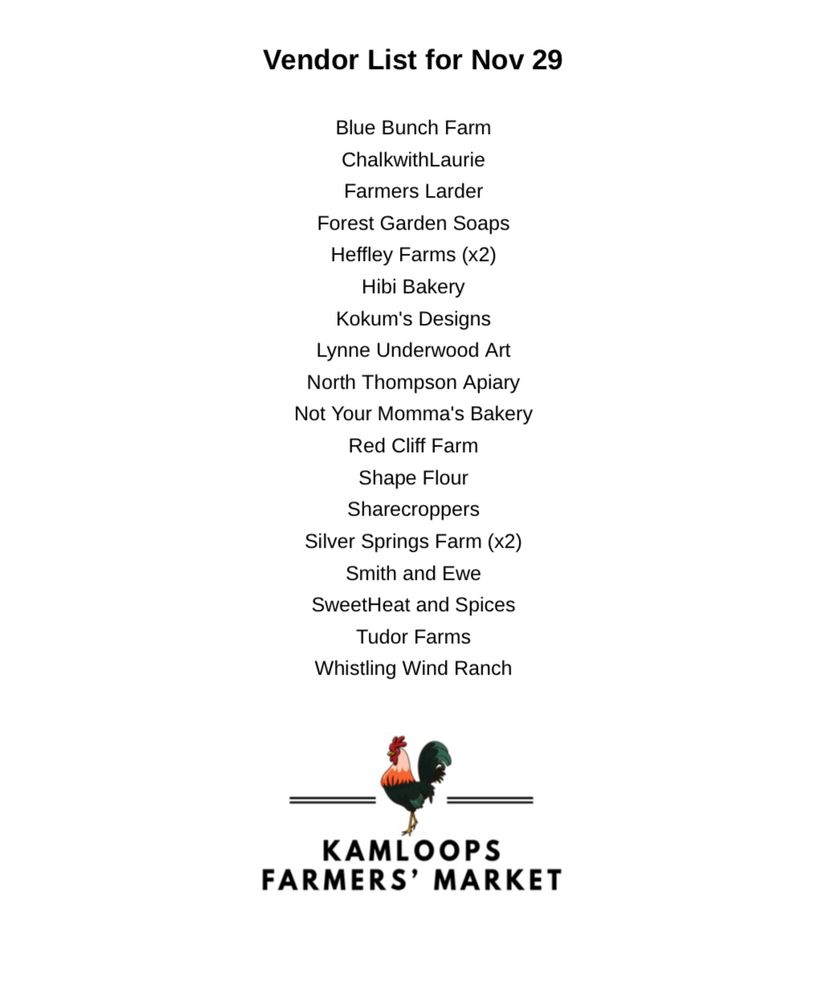 A list of vendors in alphabetical order by business name.  Topping the list it says, “Vendor List for Nov 29th.”  Vendors as listed are:  Blue Bunch Farm, Breads Spreads and Cookies, ChalkwithLaurie, Farmers Larder, Forest Garden Soaps, Heffley Farms (x2), Hibi Bakery,  Ikigai Farm, Kokum's Designs, Lynne Underwood Art, North Thompson Apiary, Not Your Momma's Bakery, Red Cliff Farm, Shape Flour, Sharecroppers, Silver Springs Farm (x2), Smith and Ewe, SweetHeat and Spices, Tudor Farms, and Whistling Wind Ranch.  The 2x refers to farm vendors with 2 table spaces. The KFM rooster logo is at the bottom of the list. 