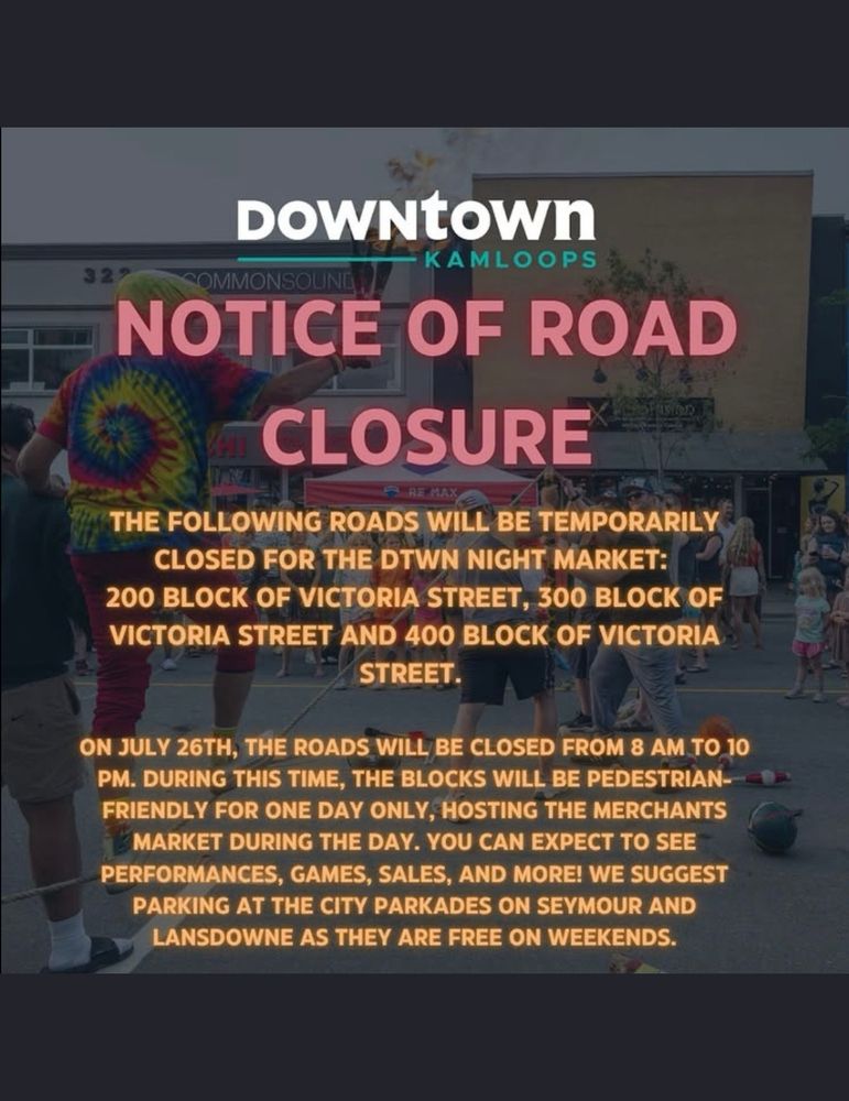 The notice says: 

Downtown Kamloops Notice of Road Closure.  The following roads will be temporarily closed for the DTWN Night Market: 200 block of Victoria Street, 300 block of Victoria Street, and 400 block of Victoria Street.

On July 26th, the roads will be closed from 8 AM to 10 PM. During this time, the blocks will be pedestrian-friendly for one day only, hosting the Merchants’ Market during the day.  You can expect to see performances, games, sales, and more! We suggest parking at the City parkades on Seymour and Lansdowne as they are free on weekends.