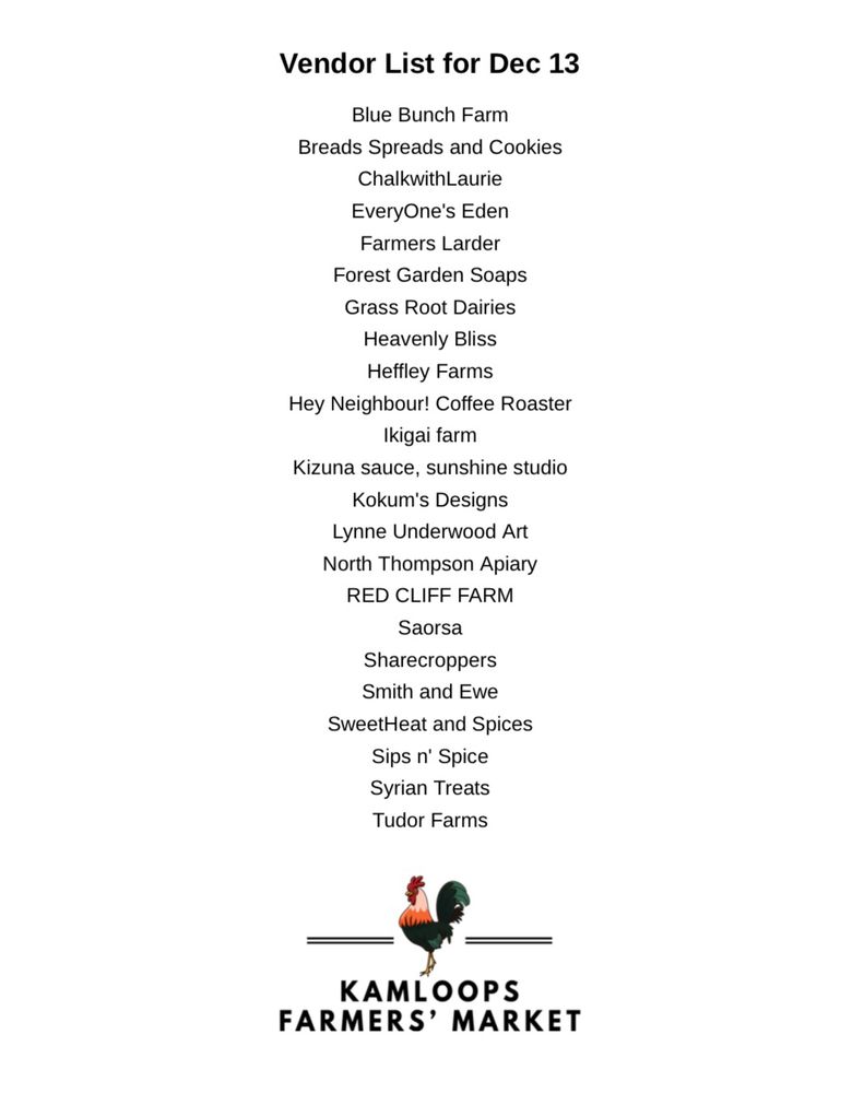 A list of vendors in alphabetical order by business name.  Topping the list it says, “Vendor List for Dec 13th.”  Vendors as listed are:  Blue Bunch Farm, Breads Spreads and Cookies, ChalkwithLaurie, EveryOne's Eden, Farmers Larder, Forest Garden Soaps, Grass Root Dairies, Heavenly Bliss, Heffley Farms, Hey Neighbour! Coffee Roaster, Ikigai farm, Kizuna sauce / Sunshine Studio, Kokum's Designs, Lynne Underwood Art, North Thompson Apiary, RED CLIFF FARM, Saorsa, Sharecroppers, Smith and Ewe, SweetHeat and Spices, Sips n' Spice, Syrian Treats, and Tudor Farms.  The KFM rooster logo is at the bottom of the list.