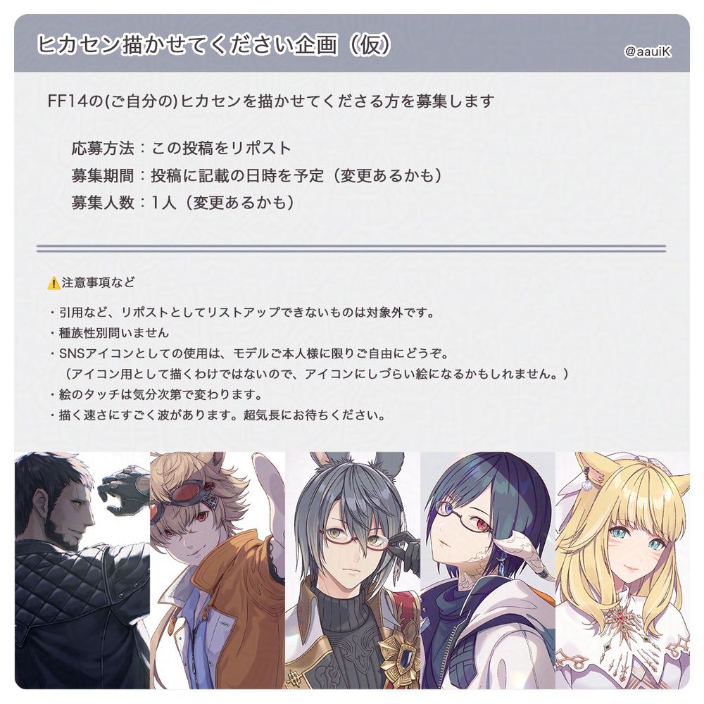 ヒカセンを描かせてくださる方を募集します。以下は注意事項です。
・引用など、リポストとしてリストアップできないものは対象外です。
・種族性別問いません
・SNSアイコンとしての使用は、モデルご本人様に限りご自由にどうぞ。
　（アイコン用として描くわけではないので、アイコンにしづらい絵になるかもしれません。）
・絵のタッチは気分次第で変わります。
・描く速さにすごく波があります。超気長にお待ちください。