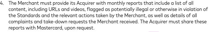 "The Merchant must provide its Acquirer with monthly reports that include a list of all
content, including URLs and videos, flagged as potentially illegal or otherwise in violation of
the Standards and the relevant actions taken by the Merchant, as well as details of all
complaints and take-down requests the Merchant received. The Acquirer must share these
reports with Mastercard, upon request."

READ: Mastercard requires merchants to share links to any and all content on a platform's website that are potentially "illegal" or "in violation of the Standards" with it on a monthly basis. 