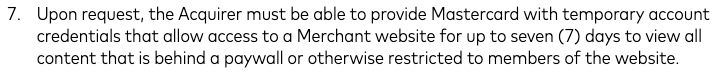 "Upon request, the Acquirer must be able to provide Mastercard with temporary account credentials that allow access to a Merchant website for up to seven (7) days to view all content that is behind a paywall or otherwise restricted to members of the website"

READ: Mastercard requires platforms to provide them access to any and all content on the site at any time, including free access to content that is otherwise gated behind a paywall or login (including drafts or other private unlisted works), to facilitate the review of that content. They claim to not be reviewing games while requiring Steam and itch to give them unlimited games access so that they may then review those games. They are outright lying.