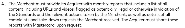 "The Merchant must provide its Acquirer with monthly reports that include a list of all
content, including URLs and videos, flagged as potentially illegal or otherwise in violation of
the Standards and the relevant actions taken by the Merchant, as well as details of all
complaints and take-down requests the Merchant received. The Acquirer must share these
reports with Mastercard, upon request."

READ: Platforms are mandated to provide monthly reports to Mastercard that contain links to content that was reported as either "potentially illegal" or "otherwise in violation of the Standards". The Standards for adult content are not made available in any capacity by Mastercard, and certainly not within this document. 