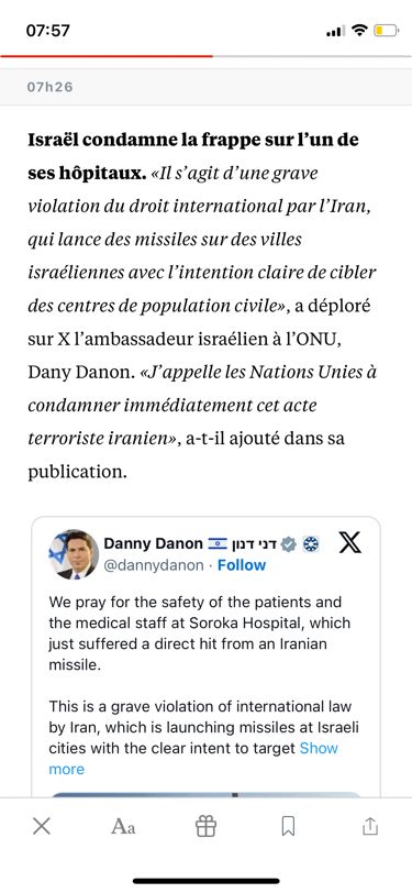 Israël condamne la frappe sur l'un de ses hôpitaux. «Il s'agit d'une grave violation du droit international par l'Iran, qui lance des missiles sur des villes israéliennes avec l'intention claire de cibler
des centres de population civile», a déploré sur Xl'ambassadeur israélien à l'ONU, Dany Danon. «J'appelle les Nations Unies à condamner immédiatement cet acte
terroriste iranien», a-t-il ajouté dans sa publication.