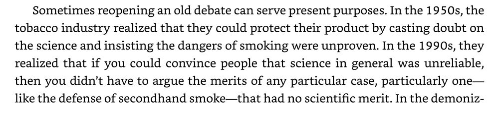 Sometimes reopening an old debate can serve present purposes. In the 1950s, the tobacco industry realized that they could protect their product by casting doubt on the science and insisting the dangers of smoking were unproven. In the 1990s, they realized that if you could convince people that science in general was unreliable, then you didn't have to argue the merits of any particular case, particularly one— like the defense of secondhand smoke-that had no scientific merit. 
