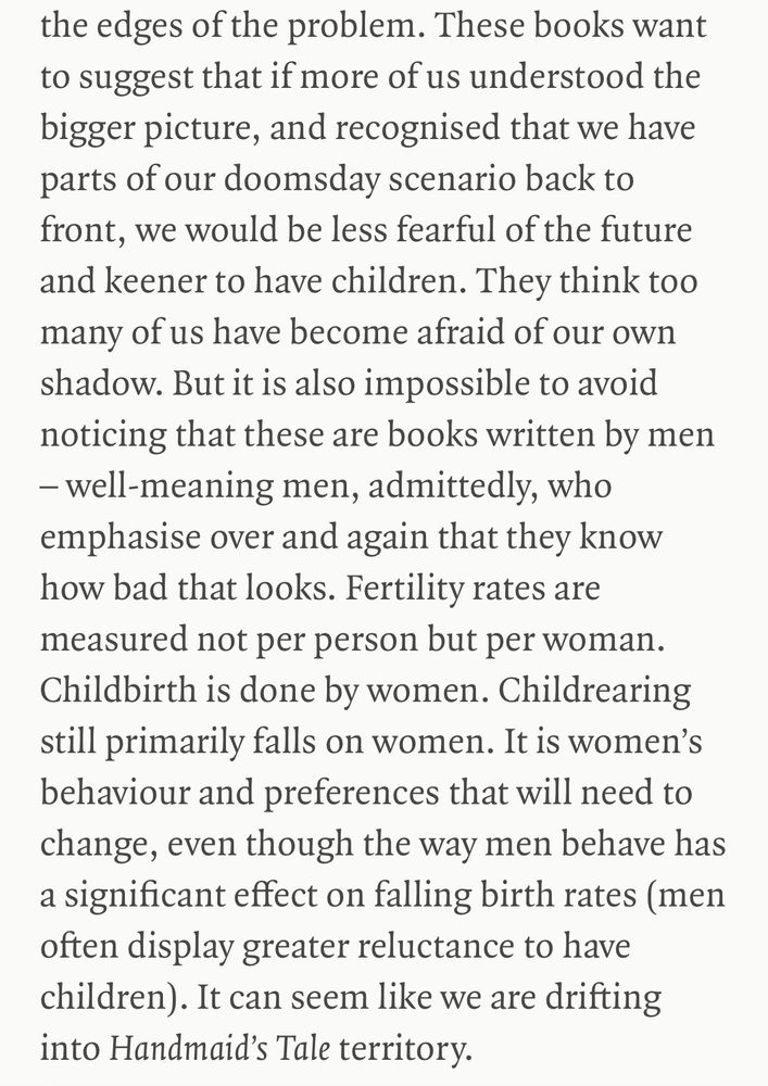 These books want to suggest that if more of us understood the bigger picture, and recognised that we have parts of our doomsday scenario back to front, we would be less fearful of the future and keener to have children. They think too many of us have become afraid of our own shadow. But it is also impossible to avoid noticing that these are books written by men – well-meaning men, admittedly, who emphasise over and again that they know how bad that looks. Fertility rates are measured not per person but per woman. Childbirth is done by women. Childrearing still primarily falls on women. It is women’s behaviour and preferences that will need to change, even though the way men behave has a significant effect on falling birth rates (men often display greater reluctance to have children). It can seem like we are drifting into Handmaid’s Tale territory.