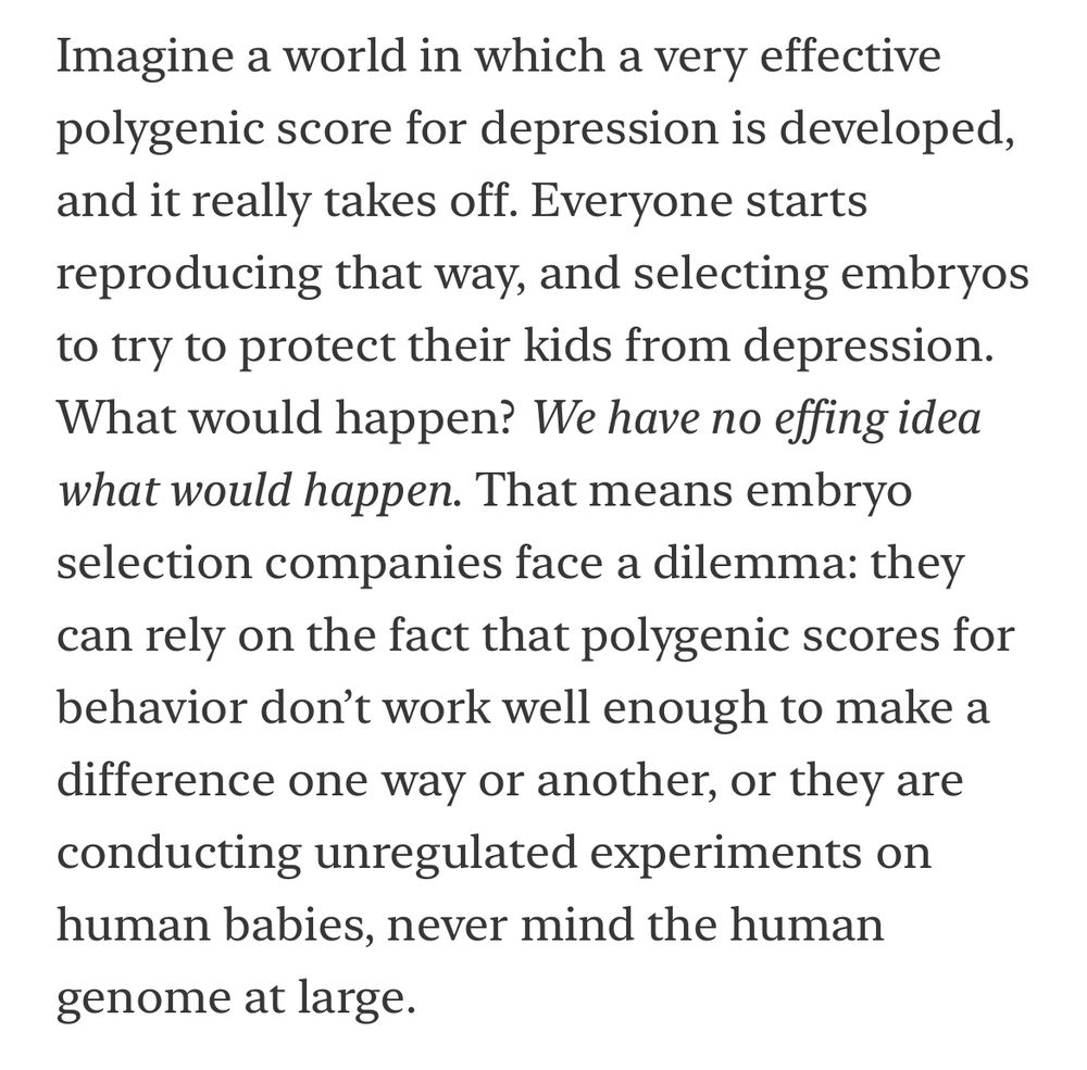Imagine a world in which a very effective polygenic score for depression is developed, and it really takes off. Everyone starts reproducing that way, and selecting embryos to try to protect their kids from depression.
What would happen? We have no effing idea what would happen. That means embryo selection companies face a dilemma: they can rely on the fact that polygenic scores for behavior don't work well enough to make a difference one way or another, or they are conducting unregulated experiments on human babies, never mind the human genome at large.