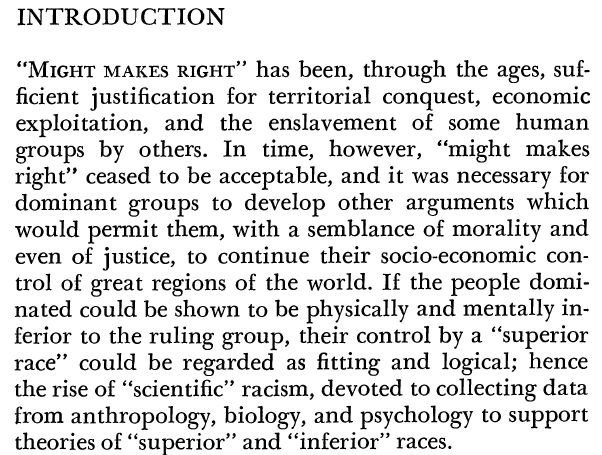 INTRODUCTION "MIGHT MAKES RIGHT" has been, through the ages, suf- ficient justification for territorial conquest, economic exploitation, and the enslavement of some human groups by others. In time, however, "might makes right" ceased to be acceptable, and it was necessary for dominant groups to develop other arguments which would permit them, with a semblance of morality and even of justice, to continue their socio-economic con- trol of great regions of the world. If the people domi- nated could be shown to be physically and mentally in- ferior to the ruling group, their control by a "superior race" could be regarded as fitting and logical; hence the rise of "scientific" racism, devoted to collecting data from anthropology, biology, and psychology to support theories of "superior" and "inferior" races.