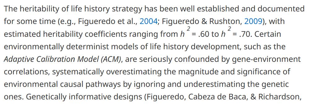 The heritability of life history strategy has been well established and documented for some time (e.g., Figueredo et al., Reference Figueredo, Vásquez, Brumbach and Schneider2004; Figueredo & Rushton, Reference Figueredo and Rushton2009), with estimated heritability coefficients ranging from h 2 = .60 to h 2 = .70. Certain environmentally determinist models of life history development, such as the Adaptive Calibration Model (ACM), are seriously confounded by gene-environment correlations, systematically overestimating the magnitude and significance of environmental causal pathways by ignoring and underestimating the genetic ones. 