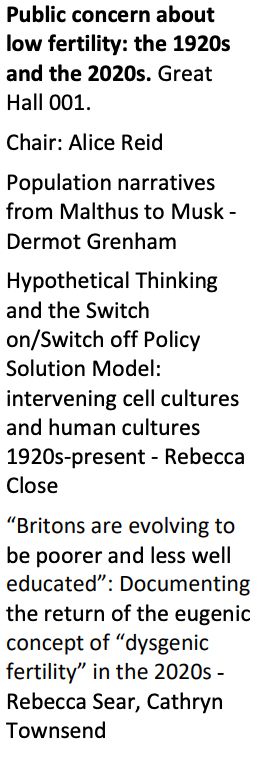 Public concern about low fertility: the 1920s
and the 2020s. Great Hall 001.
Chair: Alice Reid
Population narratives from Malthus to Musk -
Dermot Grenham
Hypothetical Thinking and the Switch on/Switch off Policy Solution Model: intervening cell cultures and human cultures1920s-present - Rebecca Close
“Britons are evolving to be poorer and less well educated”: Documenting
the return of the eugenic concept of “dysgenic fertility” in the 2020s -
Rebecca Sear, Cathryn Townsend