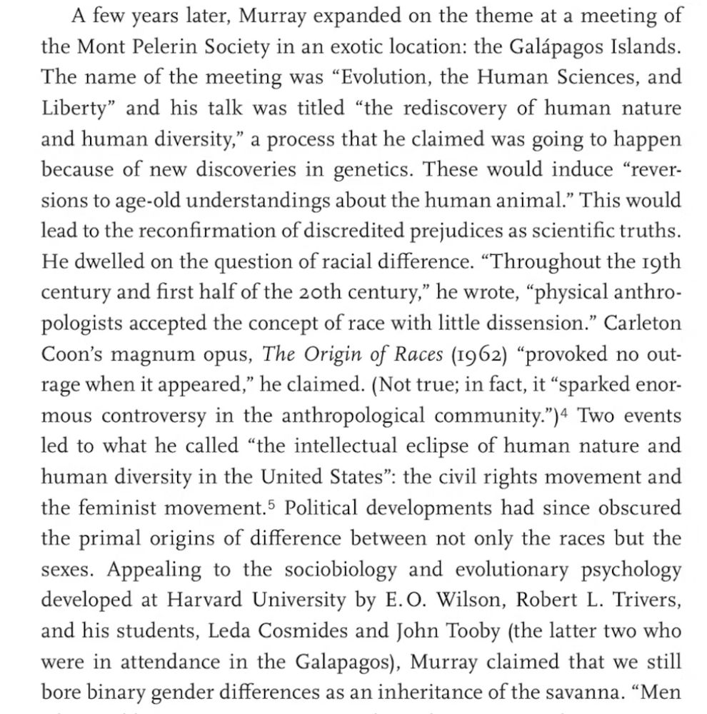 Murray expanded on the theme at a meeting of the Mont Pelerin Society in an exotic location: the Galápagos Islands. The name of the meeting was "Evolution, the Human Sciences, and Liberty" and his talk was titled "the rediscovery of human nature and human diversity," a process that he claimed was going to happen because of new discoveries in genetics. These would induce "rever- sions to age-old understandings about the human animal." This would
lead to the reconfirmation of discredited prejudices as scientific truths. He dwelled on the question of racial difference. "Throughout the igth century and first half of the zoth century," he wrote, "physical anthro- pologists accepted the concept of race with little dissension." Carleton Coon's magnum opus, The Origin of Races (I962) "provoked no out- rage when it appeared," he claimed. (Not true; in fact, it "sparked enor- mous controversy in the anthropological community.") + Two events led to what he called "the intellectual eclipse of human nature and human diversity in the United States": the civil rights movement and the feminist movement. Political developments had since obscured the primal origins of difference between not only the races but the sexes. Appealing to the sociobiology and evolutionary psychology developed at Harvard University by E.O. Wilson, Robert L. Trivers, and his students, Leda Cosmides and John Tooby (the latter two who were in attendance in the Galapagos), Murray claimed that we still bore binary gender differences as an inheritance of the savanna.