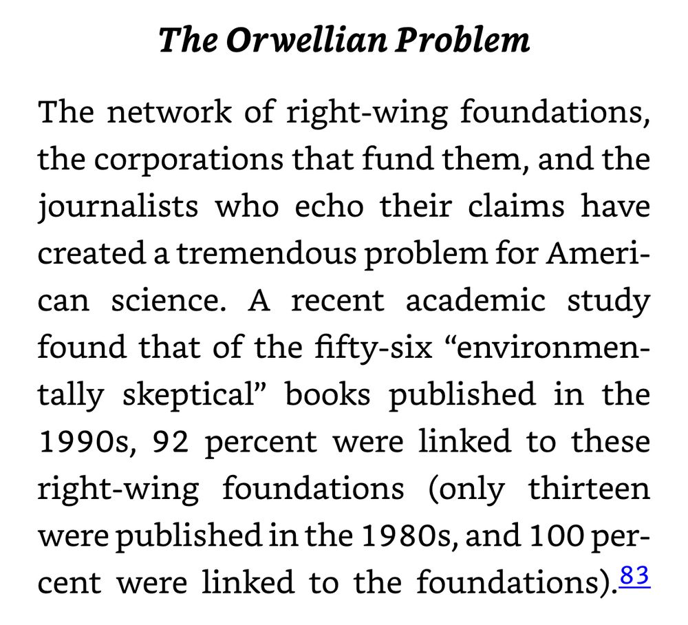 The Orwellian Problem
The network of right-wing foundations, the corporations that fund them, and the journalists who echo their claims have created a tremendous problem for American science. A recent academic study found that of the fifty-six "environmen-tally skeptical" books published in the 1990s, 92 percent were linked to these right-wing foundations (only thirteen were published in the 1980s, and 100 percent were linked to the foundations).83