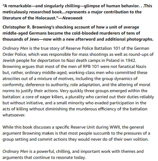 Ordinary Men is the true story of Reserve Police Battalion 101 of the German Order Police, which was responsible for mass shootings as well as round-ups of Jewish people for deportation to Nazi death camps in Poland in 1942. Browning argues that most of the men of RPB 101 were not fanatical Nazis but, rather, ordinary middle-aged, working-class men who committed these atrocities out of a mixture of motives, including the group dynamics of conformity, deference to authority, role adaptation, and the altering of moral norms to justify their actions. Very quickly three groups emerged within the battalion: a core of eager killers, a plurality who carried out their duties reliably but without initiative, and a small minority who evaded participation in the acts of killing without diminishing the murderous efficiency of the battalion whatsoever.

While this book discusses a specific Reserve Unit during WWII, the general argument Browning makes is that most people succumb to the pressures of a group setting and commit actions they would never do of their own volition.  

Ordinary Men is a powerful, chilling, and important work with themes and arguments that continue to resonate today. 