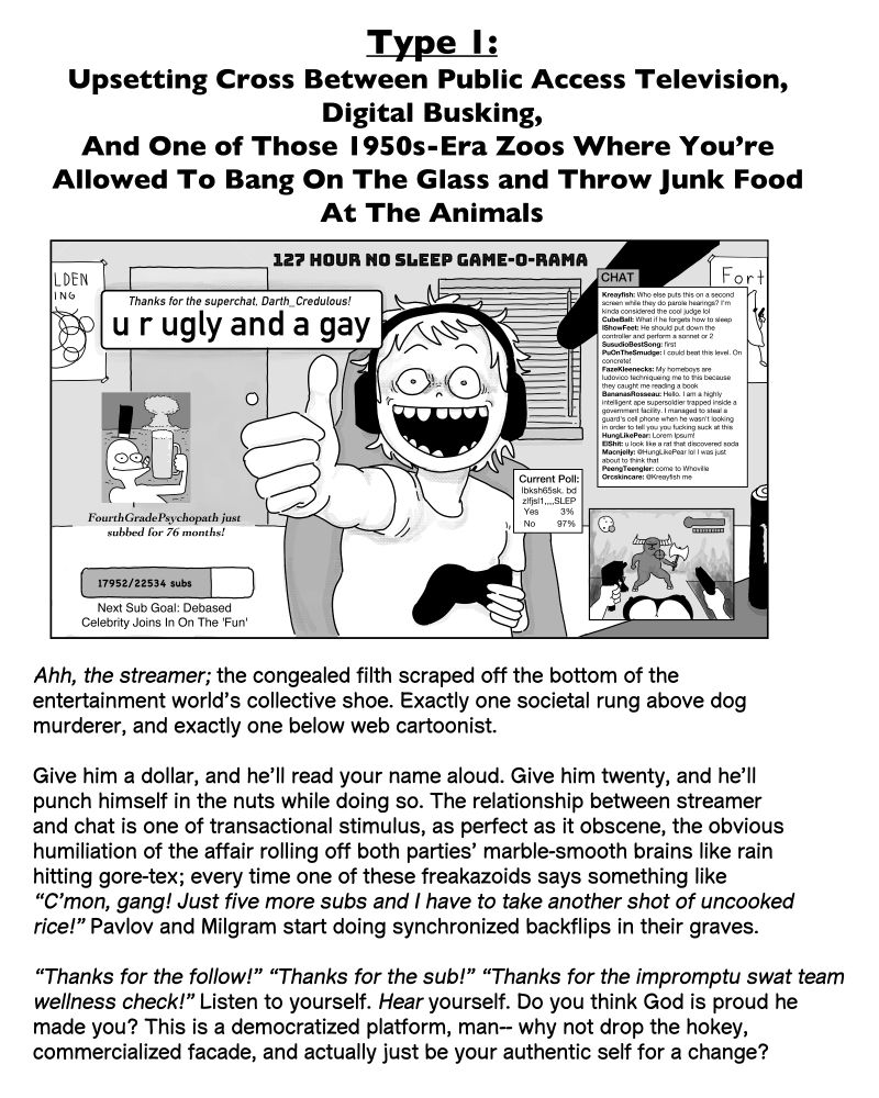 Type 1:
Upsetting Cross Between Public Access Television, 
Digital Busking,
And One of Those 1950s-Era Zoos Where You’re 
Allowed To Bang On The Glass and Throw Junk Food 
At The Animals

Ahh, the streamer; the congealed filth scraped off the bottom of the 
entertainment world’s collective shoe. Exactly one societal rung above dog 
murderer, and exactly one below web cartoonist. 

Give him a dollar, and he’ll read your name aloud. Give him twenty, and he’ll 
punch himself in the nuts while doing so. The relationship between streamer 
and chat is one of transactional stimulus, as perfect as it obscene, the obvious 
humiliation of the affair rolling off both parties’ marble-smooth brains like rain 
hitting gore-tex; every time one of these freakazoids says something like 
“C’mon, gang! Just five more subs and I have to take another shot of uncooked 
rice!” Pavlov and Milgram start doing synchronized backflips in their graves. 

“Thanks for the follow!” “Thanks for the sub!” “Thanks for the impromptu swat team 
wellness check!” Listen to yourself. Hear yourself. Do you think God is proud he 
made you? This is a democratized platform, man-- why not drop the hokey, 
commercialized facade, and actually just be your authentic self for a change?