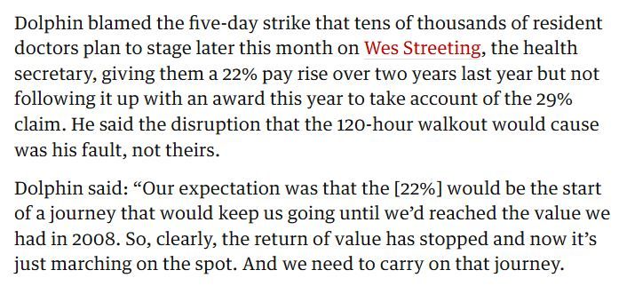 Dolphin blamed the five-day strike that tens of thousands of resident doctors plan to stage later this month on Wes Streeting, the health secretary, giving them a 22% pay rise over two years last year but not following it up with an award this year to take account of the 29% claim. He said the disruption that the 120-hour walkout would cause was his fault, not theirs.

Dolphin said: “Our expectation was that the [22%] would be the start of a journey that would keep us going until we’d reached the value we had in 2008. So, clearly, the return of value has stopped and now it’s just marching on the spot. And we need to carry on that journey.