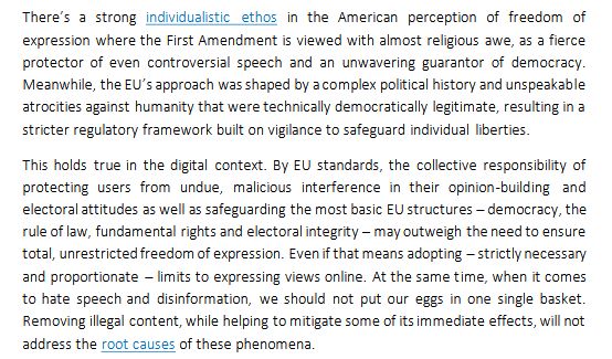 'There’s a strong individualistic ethos in the American perception of freedom of expression where the First Amendment is viewed with almost religious awe, as a fierce protector of even controversial speech and an unwavering guarantor of democracy. Meanwhile, the EU’s approach was shaped by a complex political history and unspeakable
atrocities against humanity that were technically democratically legitimate, resulting in a stricter regulatory framework built on vigilance to safeguard individual liberties.

This holds true in the digital context. By EU standards, the collective responsibility of protecting users from undue, malicious interference in their opinion-building and electoral attitudes as well as safeguarding the most basic EU structures – democracy, the rule of law, fundamental rights and electoral integrity – may outweigh the need to ensure total, unrestricted freedom of expression. Even if that means adopting – strictly necessary and proportionate – limits to expressing views online. At the same time, when it comes to hate speech and disinformation, we should not put our eggs in one single basket. Removing illegal content, while helping to mitigate some of its immediate effects, will not address the root causes of these phenomena.'
