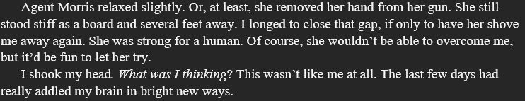 Agent Morris relaxed slightly. Or, at least, she removed her hand from her gun. She still stood stiff as a board and several feet away. I longed to close that gap, if only to have her shove me away again. She was strong for a human. Of course, she wouldn’t be able to overcome me, but it’d be fun to let her try.
I shook my head. What was I thinking? This wasn’t like me at all. The last few days had really addled my brain in bright new ways.