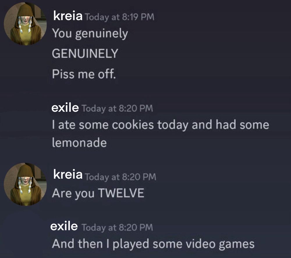 an altered discord screenshot of several messages. the first message is from “kreia” with an image of kreia from knights of the old republic two next to it. the message says “you genuinely GENUINELY Piss me off.” the second message is from the exile, saying “I ate some cookies today and had some lemonade.” kreia says, “Are you TWELVE” and exile replies, “And then I played some video games”