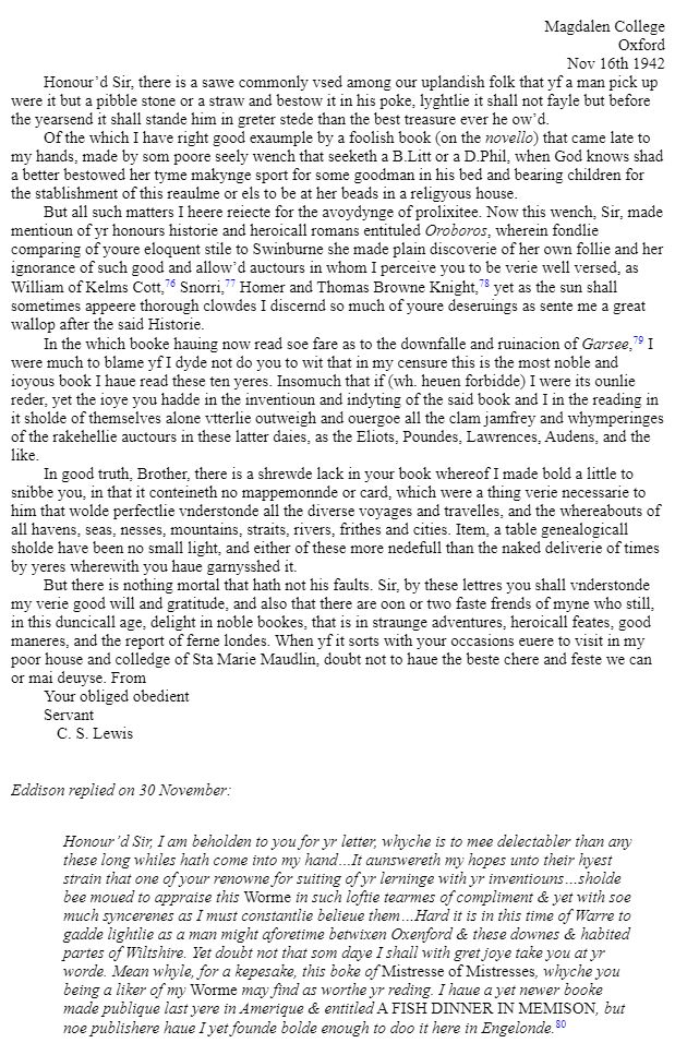 Letter sent from C.S. Lewis to E.R. Eddison on Nov 16th 1942.
The whole letter is beyond the character limit, but it's all written in comically archaic prose, beginning as follows: "Honour’d Sir, there is a sawe commonly vsed among our uplandish folk that yf a man pick up were it but a pibble stone or a straw and bestow it in his poke, lyghtlie it shall not fayle but before the yearsend it shall stande him in greter stede than the best treasure ever he ow’d.
"Of the which I have right good exaumple by a foolish book (on the novello) that came late to my hands, made by som poore seely wench that seeketh a B.Litt or a D.Phil, when God knows shad a better bestowed her tyme makynge sport for some goodman in his bed and bearing children for the stablishment of this reaulme or els to be at her beads in a religyous house."