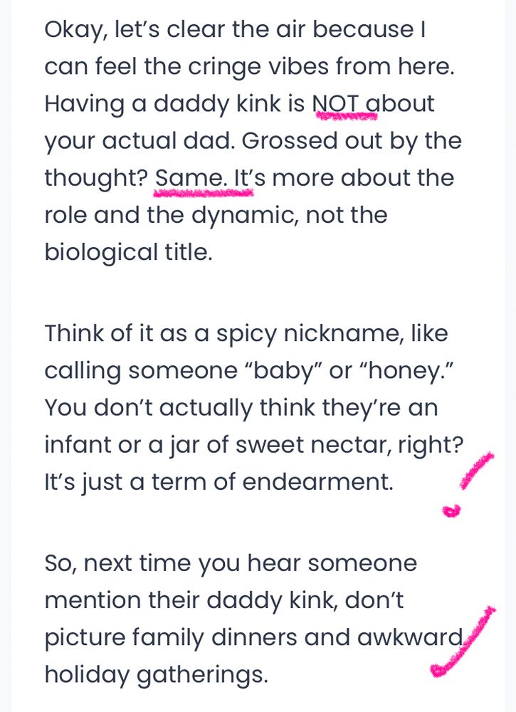 Okay, let's clear the air because I can feel the cringe vibes from here.
Having a daddy kink is NOT about your actual dad. Grossed out by the thought? Same. It's more about the role and the dynamic, not the biological title.
Think of it as a spicy nickname, like calling someone "baby" or "honey."
You don't actually think they're an infant or a jar of sweet nectar, right?
It's just a term of endearment.
/
So, next time you hear someone mention their daddy kink, don't
hotary farshly dinners and awkward/
holiday gatherings.