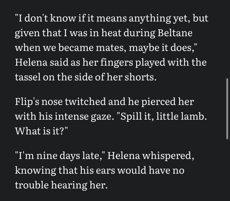 "I don't know if it means anything yet, but given that I was in heat during Beltane when we became mates, maybe it does," Helena said as her fingers played with the tassel on the side of her shorts.
Flip's nose twitched and he pierced her with his intense gaze. "Spill it, little lamb.
What is it?"
"I'm nine days late," Helena whispered, knowing that his ears would have no trouble hearing her.