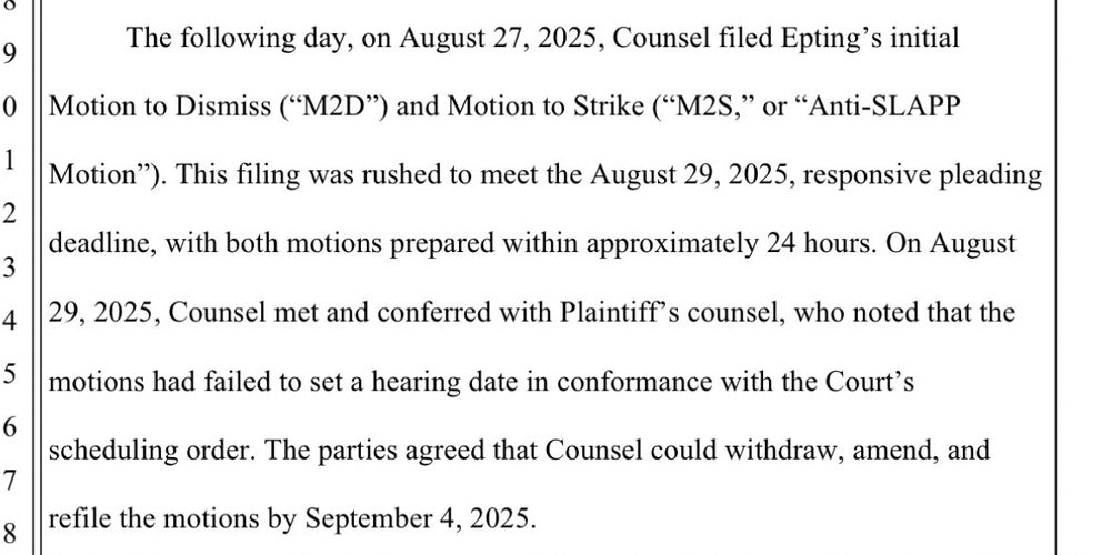 Paragraph from a court filing, with lines numbered on the left-hand side. 

Text:

The following day, on August 27, 2025, Counsel filed Epting’s initial
Motion to Dismiss (“M2D”) and Motion to Strike (“M2S,” or “Anti-SLAPP
Motion”). This filing was rushed to meet the August 29, 2025, responsive pleading
deadline, with both motions prepared within approximately 24 hours. On August
29, 2025, Counsel met and conferred with Plaintiff’s counsel, who noted that the
motions had failed to set a hearing date in conformance with the Court’s
scheduling order. The parties agreed that Counsel could withdraw, amend, and
refile the motions by September 4, 2025.
