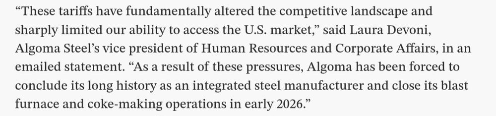 “These tariffs have fundamentally altered the competitive landscape and sharply limited our ability to access the U.S. market,” said Laura Devoni, Algoma Steel’s vice president of Human Resources and Corporate Affairs, in an emailed statement. “As a result of these pressures, Algoma has been forced to conclude its long history as an integrated steel manufacturer and close its blast furnace and coke-making operations in early 2026.”