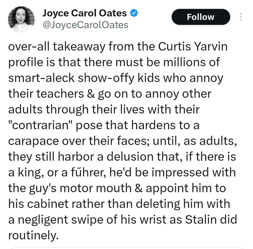 Joyce Carol Oates tweet: over-all takeaway from the Curtis Yarvin profile is that there must be millions of smart-albeck show-iffy kids who annoy their teachers and go on to annoy other adults through their lives with their contrarian pose that hardens to a carapace over their faces; until, as adults, they still harbor a delusion that, if there is a king, or a fuhrer, he’d be impressed with the guy’s motor mouth and appoint him to his cabinet rather than deleting him with a negligent swipe of his wrist as Stalin did routinely. 