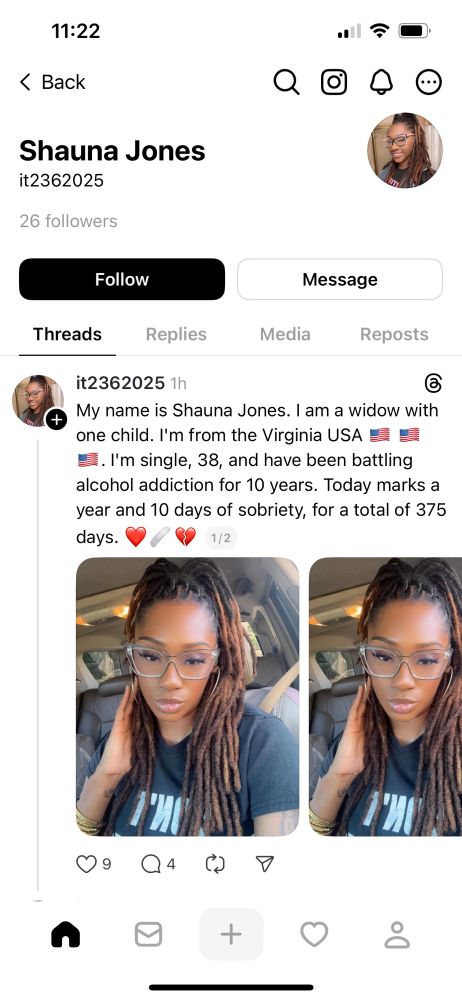 11:22
Back
Shauna Jones
it2362025
26 followers
Follow
Message
Threads
Replies
Media
Reposts
it2362025 1h
My name is Shauna Jones. I am a widow with
one child. l'm from the Virginia USA
=. l'm single, 38, and have been battling
alcohol addiction for 10 years. Today marks a
year and 10 days of sobriety, for a total of 375
days.

The photo features a Black woman. The photo was either stolen or AI generated.
