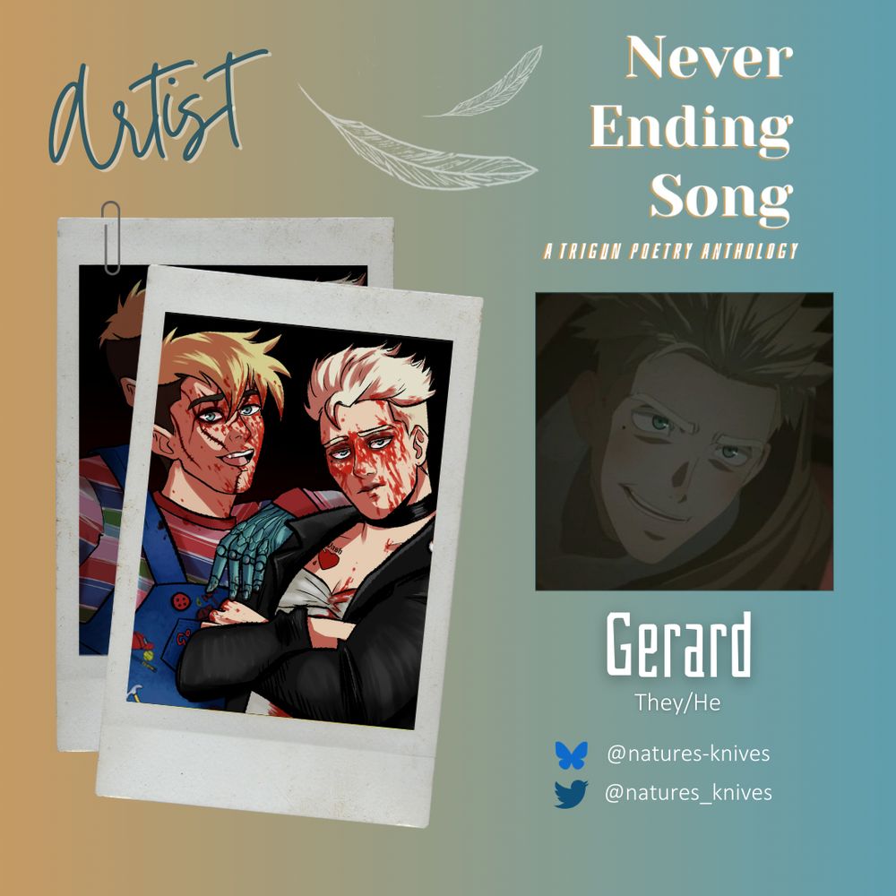 Artist spotlight for Never Ending Song: A Trigun Poetry Anthology. Gerard (they/he) can be found on Bluesky @ natures-knives & Twitter @ natures_knives. Feathers fall upon a gold-green gradient. A set of instant film photos showcase the artist's work. 

Trigun fanart of Vash and Knives in matching Halloween costumes for the theme of serial killers. Vash is dressed as Chucky, and Knives is dressed as Tiffany (aka The Bride of Chucky). Both of them are splattered with fake blood, and Vash has a series of scars over his face (created with makeup). Vash smiles and leans his arm on Knives' shoulder; Knives looks self-satisfied and crosses his arms as he and Vash both stare directly at the viewer.