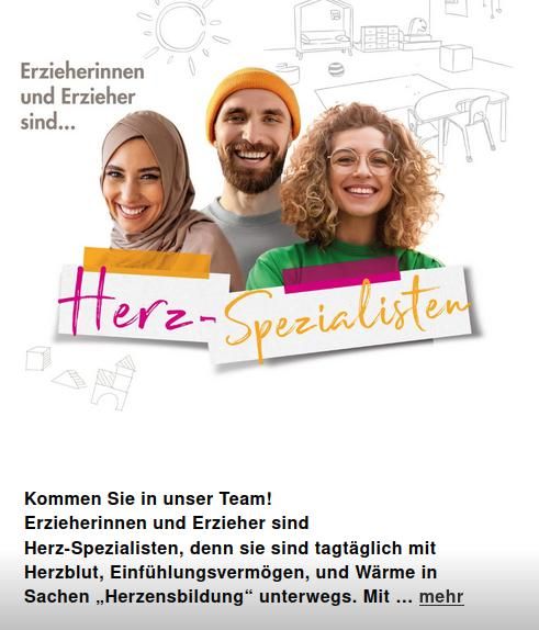 Eine ausgespielte Anzeige über Instagram: Oben steht "Erzieherinnen und Erzieher sind..." darunter zu sehen ist ein Bild dreier, verschiedener Leute, die in die Kamera lächeln. Dazu kommt der zweifarbig gestaltetet Schriftzug "Herz-Spezialisten"
Unten steht etwas kleiner: "Kommen Sie ins unser Team! Erzieherinnen und Erzieher sind Herz-Spezialisten, denn sie sind tagtäglich mit Herzblut, Einfühlungsvermögen und Wärme in Sachen "Herzensbildung" unterwegs."