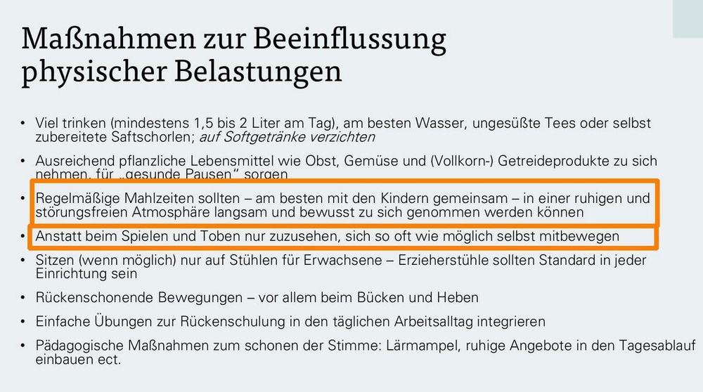 Folie aus einem Vortrag (Quelle im nächsten Post):

Maßnahmen zur Beeinflussung
physischer Belastungen
• Viel trinken (mindestens 1,5 bis 2 Liter am Tag), am besten Wasser, ungesüßte Tees oder selbst
zubereitete Saftschorlen; auf Softgetränke verzichten
• Ausreichend pflanzliche Lebensmittel wie Obst, Gemüse und (Vollkorn-) Getreideprodukte zu sich
nehmen, für „gesunde Pausen“ sorgen
• Regelmäßige Mahlzeiten sollten – am besten mit den Kindern gemeinsam – in einer ruhigen und
störungsfreien Atmosphäre langsam und bewusst zu sich genommen werden können
• Anstatt beim Spielen und Toben nur zuzusehen, sich so oft wie möglich selbst mitbewegen
• Sitzen (wenn möglich) nur auf Stühlen für Erwachsene – Erzieherstühle sollten Standard in jeder
Einrichtung sein
• Rückenschonende Bewegungen – vor allem beim Bücken und Heben
• Einfache Übungen zur Rückenschulung in den täglichen Arbeitsalltag integrieren
• Pädagogische Maßnahmen zum schonen der Stimme: Lärmampel, ruhige Angebote in den Tagesablauf
einbauen ect.