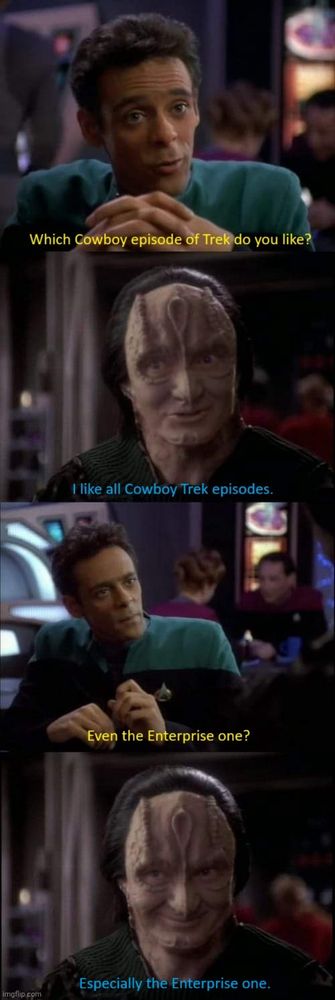 The Garak meme.

Bashir: Which cowboy episode of Trek do you like?

Garak: I like all the cowboy Trek episodes.

Bashir: Even the Enterprise one?

Garak: Especially the Enterprise one.